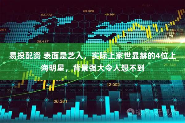 易投配资 表面是艺人，实际上家世显赫的4位上海明星，背景强大令人想不到