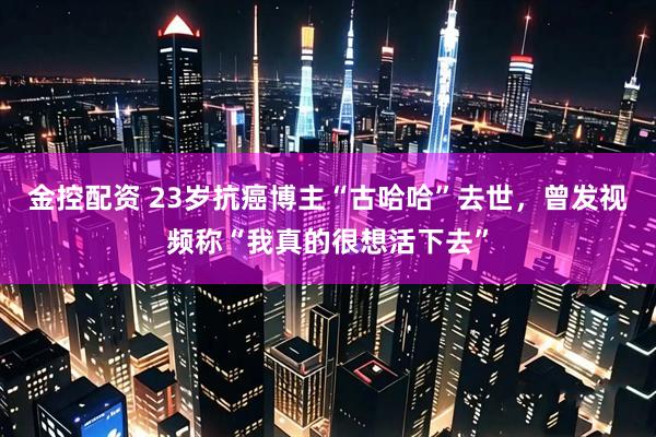 金控配资 23岁抗癌博主“古哈哈”去世，曾发视频称“我真的很想活下去”