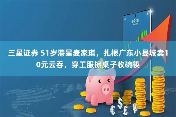 三星证券 51岁港星麦家琪，扎根广东小县城卖10元云吞，穿工服擦桌子收碗筷