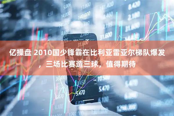 亿操盘 2010国少锋霸在比利亚雷亚尔梯队爆发，三场比赛造三球，值得期待