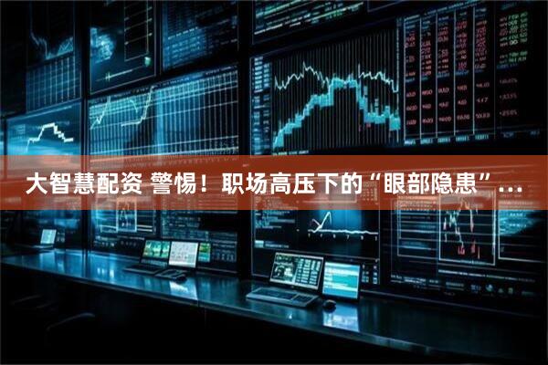 大智慧配资 警惕！职场高压下的“眼部隐患”…