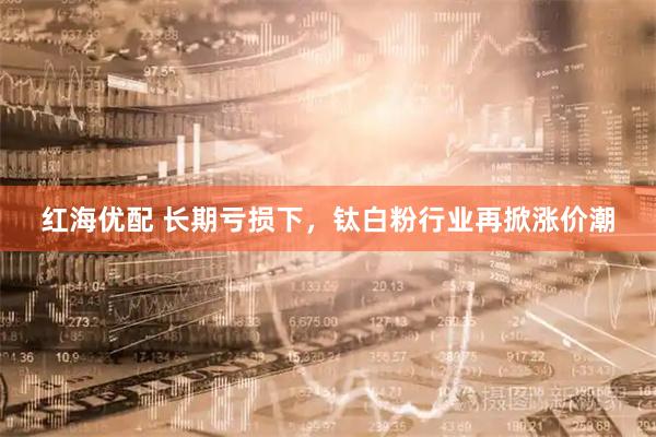 红海优配 长期亏损下，钛白粉行业再掀涨价潮