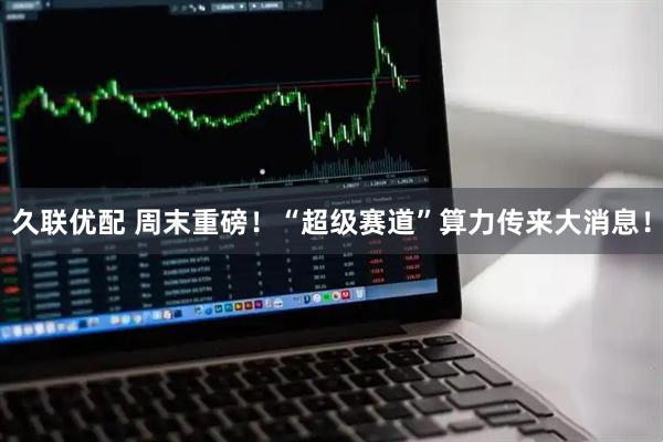 久联优配 周末重磅！“超级赛道”算力传来大消息！