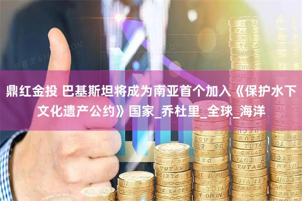 鼎红金投 巴基斯坦将成为南亚首个加入《保护水下文化遗产公约》国家_乔杜里_全球_海洋