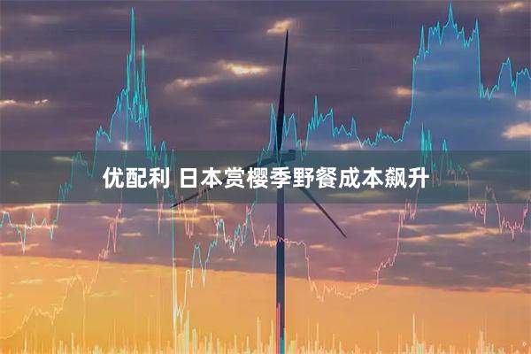 优配利 日本赏樱季野餐成本飙升