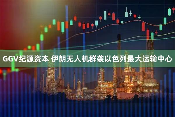 GGV纪源资本 伊朗无人机群袭以色列最大运输中心
