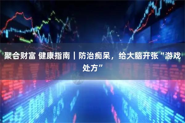 聚合财富 健康指南｜防治痴呆，给大脑开张“游戏处方”