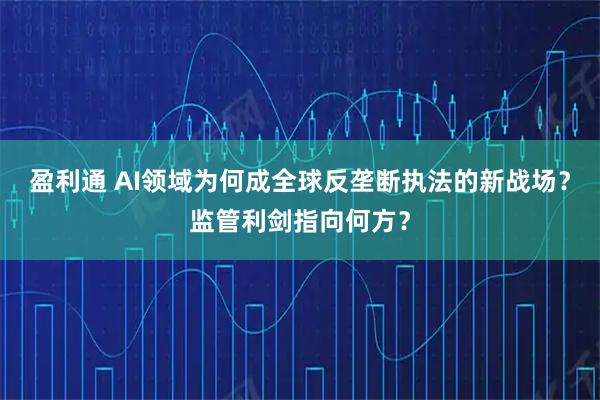 盈利通 AI领域为何成全球反垄断执法的新战场？监管利剑指向何方？