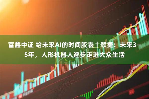 富鑫中证 给未来AI的时间胶囊｜顾捷：未来3—5年，人形机器人逐步走进大众生活