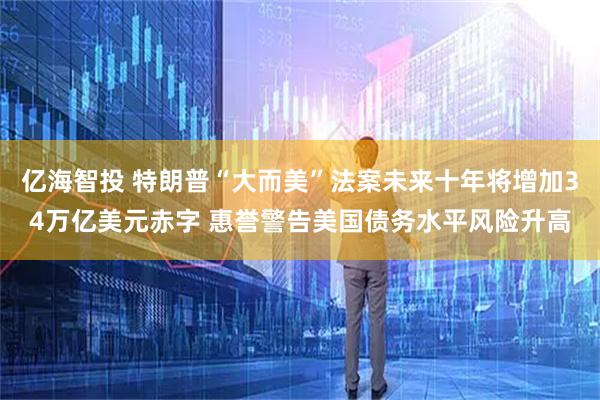 亿海智投 特朗普“大而美”法案未来十年将增加34万亿美元赤字 惠誉警告美国债务水平风险升高