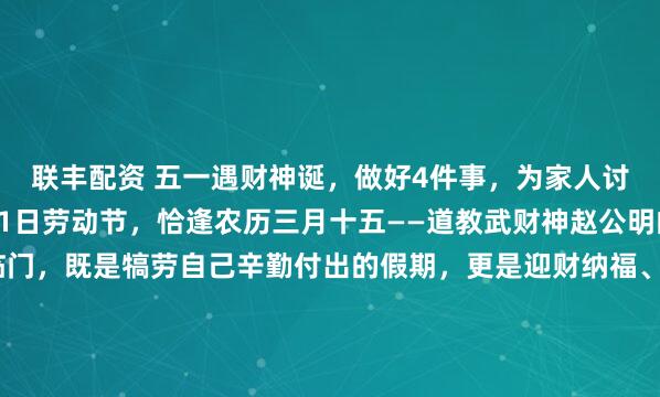 联丰配资 五一遇财神诞，做好4件事，为家人讨个财运亨通！公历5月1日劳动节，恰逢农历三月十五——道教武财神赵公明的诞辰。这一天双喜临门，既是犒劳自己辛勤付出的假期，更是迎财纳福、为家人祈福的绝佳吉日，藏着老祖宗流传的吉祥讲究。今日日子小讲究：2026年5月1日，丙午年壬辰月乙亥日，既是黄道吉...