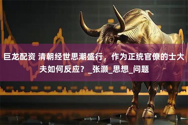 巨龙配资 清朝经世思潮盛行，作为正统官僚的士大夫如何反应？_张灏_思想_问题
