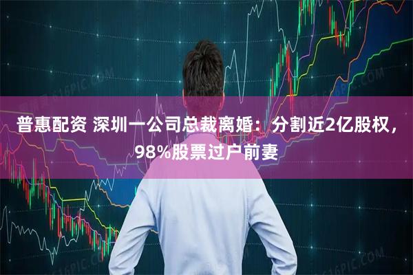 普惠配资 深圳一公司总裁离婚：分割近2亿股权，98%股票过户前妻